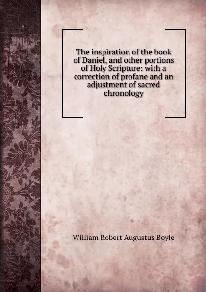 Обложка книги The inspiration of the book of Daniel, and other portions of Holy Scripture: with a correction of profane and an adjustment of sacred chronology, William Robert Augustus Boyle