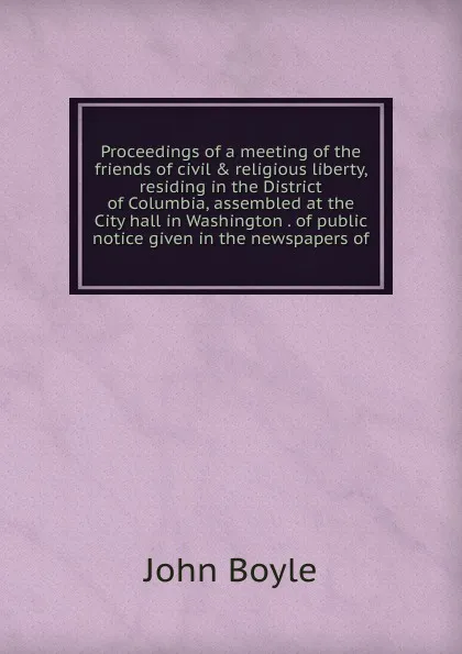 Обложка книги Proceedings of a meeting of the friends of civil . religious liberty, residing in the District of Columbia, assembled at the City hall in Washington . of public notice given in the newspapers of, John Boyle