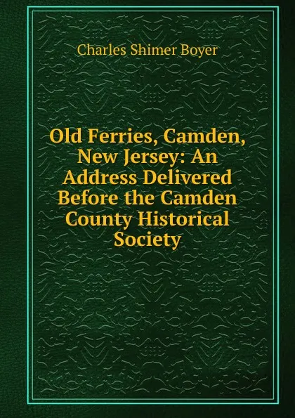 Обложка книги Old Ferries, Camden, New Jersey: An Address Delivered Before the Camden County Historical Society, Charles Shimer Boyer