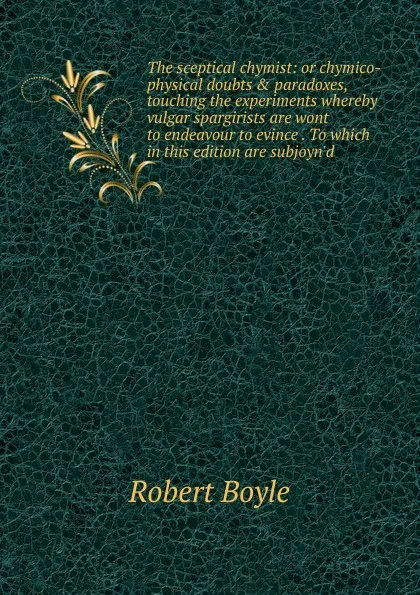 Обложка книги The sceptical chymist: or chymico-physical doubts . paradoxes, touching the experiments whereby vulgar spargirists are wont to endeavour to evince . To which in this edition are subjoyn.d, Robert Boyle