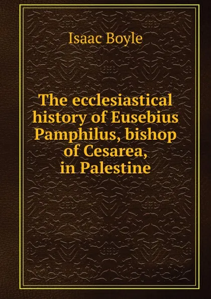 Обложка книги The ecclesiastical history of Eusebius Pamphilus, bishop of Cesarea, in Palestine, Isaac Boyle