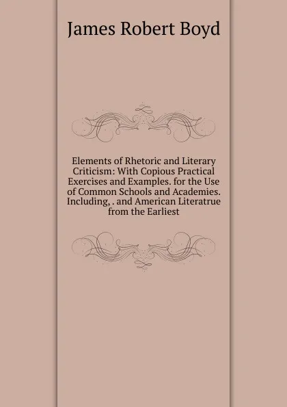 Обложка книги Elements of Rhetoric and Literary Criticism: With Copious Practical Exercises and Examples. for the Use of Common Schools and Academies. Including, . and American Literatrue from the Earliest, James Robert Boyd