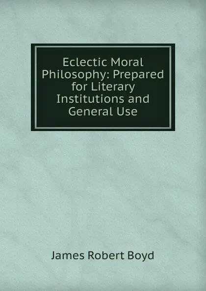 Обложка книги Eclectic Moral Philosophy: Prepared for Literary Institutions and General Use, James Robert Boyd