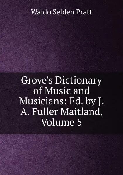 Обложка книги Grove.s Dictionary of Music and Musicians: Ed. by J. A. Fuller Maitland, Volume 5, Waldo Selden Pratt