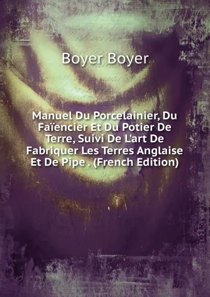 Обложка книги Manuel Du Porcelainier, Du Faiencier Et Du Potier De Terre, Suivi De L.art De Fabriquer Les Terres Anglaise Et De Pipe . (French Edition), Boyer Boyer