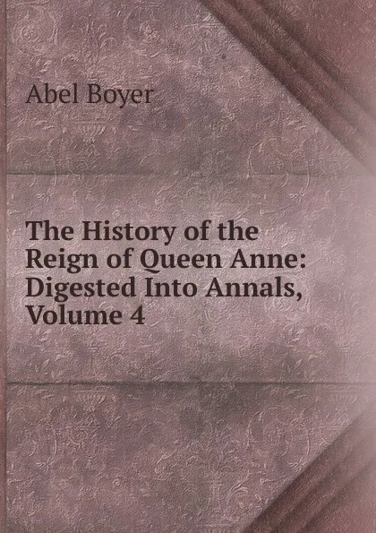 Обложка книги The History of the Reign of Queen Anne: Digested Into Annals, Volume 4, Abel Boyer