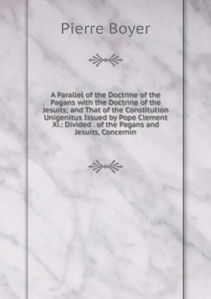 Обложка книги A Parallel of the Doctrine of the Pagans with the Doctrine of the Jesuits; and That of the Constitution Unigenitus Issued by Pope Clement Xi.: Divided . of the Pagans and Jesuits, Concernin, Pierre Boyer