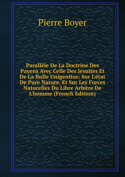 Обложка книги Parallele De La Doctrine Des Payens Avec Celle Des Jesuites Et De La Bulle Unigenitus: Sur L.etat De Pure Nature, Et Sur Les Forces Naturelles Du Libre Arbitre De L.homme (French Edition), Pierre Boyer