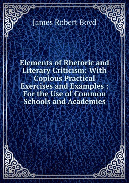 Обложка книги Elements of Rhetoric and Literary Criticism: With Copious Practical Exercises and Examples : For the Use of Common Schools and Academies, James Robert Boyd