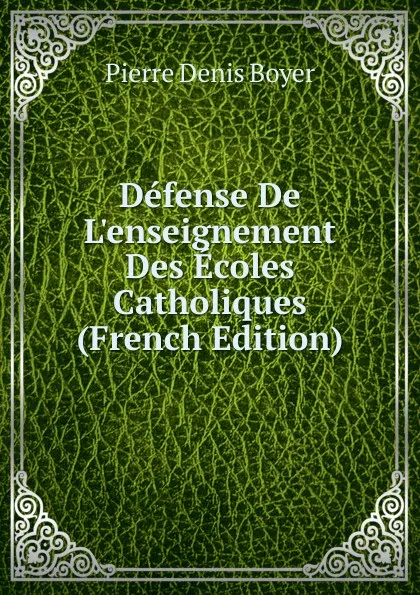 Обложка книги Defense De L.enseignement Des Ecoles Catholiques (French Edition), Pierre Denis Boyer