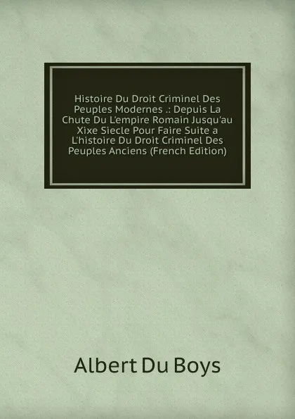 Обложка книги Histoire Du Droit Criminel Des Peuples Modernes .: Depuis La Chute Du L.empire Romain Jusqu.au Xixe Siecle Pour Faire Suite a L.histoire Du Droit Criminel Des Peuples Anciens (French Edition), Albert Du Boys