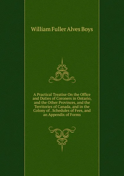 Обложка книги A Practical Treatise On the Office and Duties of Coroners in Ontario, and the Other Provinces, and the Territories of Canada, and in the Colony of . Schedules of Fees, and an Appendix of Forms, William Fuller Alves Boys