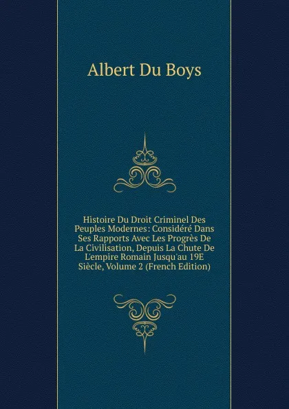 Обложка книги Histoire Du Droit Criminel Des Peuples Modernes: Considere Dans Ses Rapports Avec Les Progres De La Civilisation, Depuis La Chute De L.empire Romain Jusqu.au 19E Siecle, Volume 2 (French Edition), Albert Du Boys