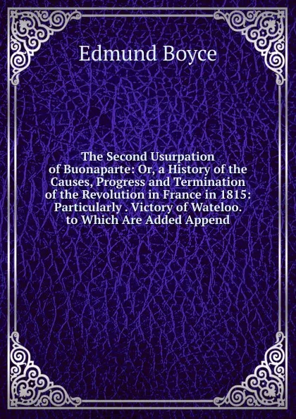 Обложка книги The Second Usurpation of Buonaparte: Or, a History of the Causes, Progress and Termination of the Revolution in France in 1815: Particularly . Victory of Wateloo. to Which Are Added Append, Edmund Boyce