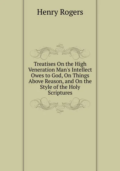 Обложка книги Treatises On the High Veneration Man.s Intellect Owes to God, On Things Above Reason, and On the Style of the Holy Scriptures, Henry Rogers