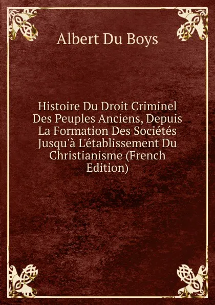 Обложка книги Histoire Du Droit Criminel Des Peuples Anciens, Depuis La Formation Des Societes Jusqu.a L.etablissement Du Christianisme (French Edition), Albert Du Boys