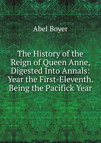 Обложка книги The History of the Reign of Queen Anne, Digested Into Annals: Year the First-Eleventh. Being the Pacifick Year., Abel Boyer