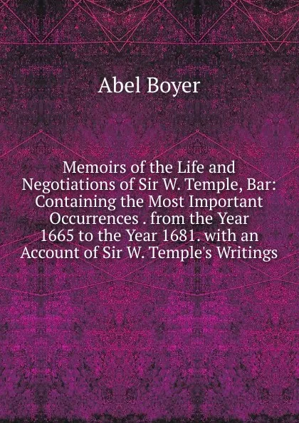 Обложка книги Memoirs of the Life and Negotiations of Sir W. Temple, Bar: Containing the Most Important Occurrences . from the Year 1665 to the Year 1681. with an Account of Sir W. Temple.s Writings, Abel Boyer