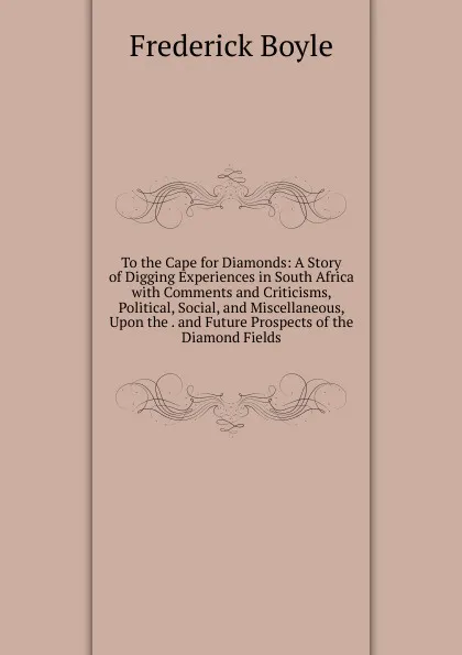 Обложка книги To the Cape for Diamonds: A Story of Digging Experiences in South Africa with Comments and Criticisms, Political, Social, and Miscellaneous, Upon the . and Future Prospects of the Diamond Fields, Frederick Boyle