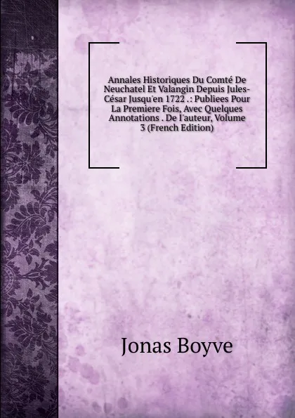 Обложка книги Annales Historiques Du Comte De Neuchatel Et Valangin Depuis Jules-Cesar Jusqu.en 1722 .: Publiees Pour La Premiere Fois, Avec Quelques Annotations . De I.auteur, Volume 3 (French Edition), Jonas Boyve