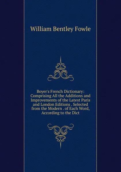 Обложка книги Boyer.s French Dictionary: Comprising All the Additions and Improvements of the Latest Paris and London Editions . Selected from the Modern . of Each Word, According to the Dict, William Bentley Fowle