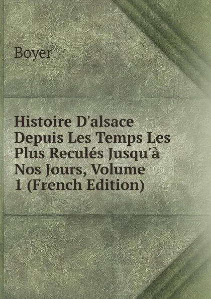 Обложка книги Histoire D.alsace Depuis Les Temps Les Plus Recules Jusqu.a Nos Jours, Volume 1 (French Edition), Boyer