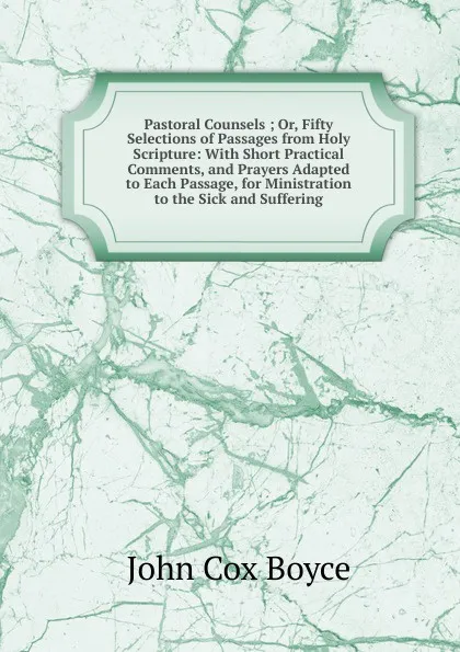 Обложка книги Pastoral Counsels ; Or, Fifty Selections of Passages from Holy Scripture: With Short Practical Comments, and Prayers Adapted to Each Passage, for Ministration to the Sick and Suffering, John Cox Boyce