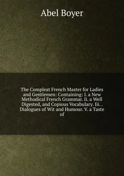 Обложка книги The Compleat French Master for Ladies and Gentlemen: Containing: I. a New Methodical French Grammar. Ii. a Well Digested, and Copious Vocabulary. Iii. . Dialogues of Wit and Humour. V. a Taste of, Abel Boyer