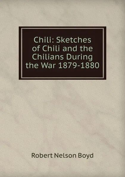 Обложка книги Chili: Sketches of Chili and the Chilians During the War 1879-1880, Robert Nelson Boyd