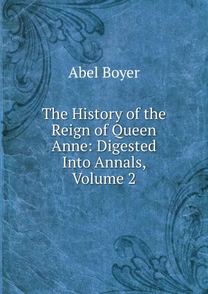 Обложка книги The History of the Reign of Queen Anne: Digested Into Annals, Volume 2, Abel Boyer