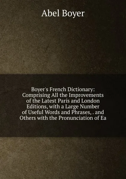 Обложка книги Boyer.s French Dictionary: Comprising All the Improvements of the Latest Paris and London Editions, with a Large Number of Useful Words and Phrases, . and Others with the Pronunciation of Ea, Abel Boyer