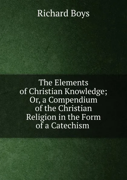 Обложка книги The Elements of Christian Knowledge; Or, a Compendium of the Christian Religion in the Form of a Catechism ., Richard Boys