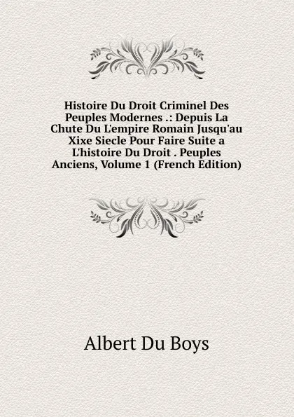 Обложка книги Histoire Du Droit Criminel Des Peuples Modernes .: Depuis La Chute Du L.empire Romain Jusqu.au Xixe Siecle Pour Faire Suite a L.histoire Du Droit . Peuples Anciens, Volume 1 (French Edition), Albert Du Boys