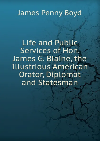 Обложка книги Life and Public Services of Hon. James G. Blaine, the Illustrious American Orator, Diplomat and Statesman, James Penny Boyd