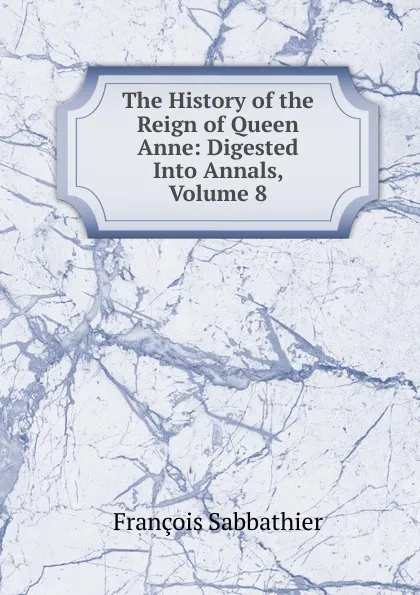 Обложка книги The History of the Reign of Queen Anne: Digested Into Annals, Volume 8, François Sabbathier