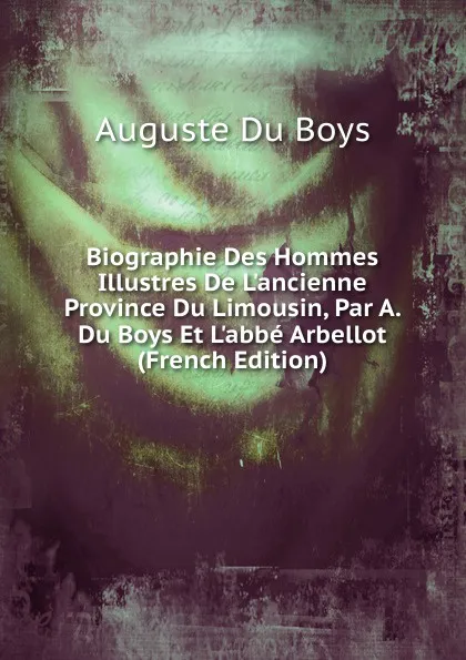 Обложка книги Biographie Des Hommes Illustres De L.ancienne Province Du Limousin, Par A. Du Boys Et L.abbe Arbellot (French Edition), Auguste Du Boys