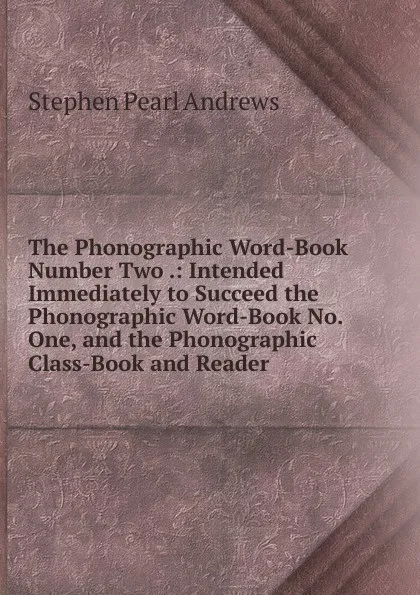 Обложка книги The Phonographic Word-Book Number Two .: Intended Immediately to Succeed the Phonographic Word-Book No. One, and the Phonographic Class-Book and Reader, Stephen P. Andrews