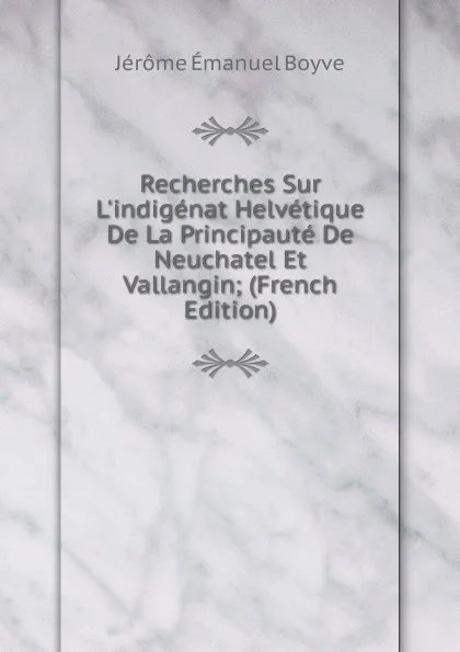Обложка книги Recherches Sur L.indigenat Helvetique De La Principaute De Neuchatel Et Vallangin; (French Edition), Jérôme Émanuel Boyve