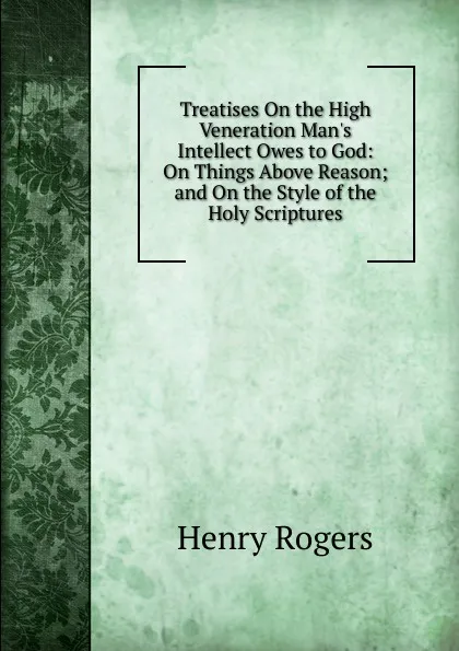 Обложка книги Treatises On the High Veneration Man.s Intellect Owes to God: On Things Above Reason; and On the Style of the Holy Scriptures, Henry Rogers