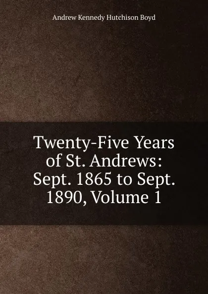 Обложка книги Twenty-Five Years of St. Andrews: Sept. 1865 to Sept. 1890, Volume 1, Andrew Kennedy H. Boyd