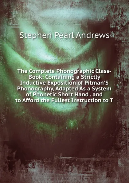 Обложка книги The Complete Phonographic Class-Book: Containing a Strictly Inductive Exposition of Pitman.S Phonography, Adapted As a System of Phonetic Short Hand . and to Afford the Fullest Instruction to T, Stephen P. Andrews