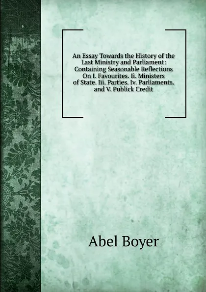 Обложка книги An Essay Towards the History of the Last Ministry and Parliament: Containing Seasonable Reflections On I. Favourites. Ii. Ministers of State. Iii. Parties. Iv. Parliaments. and V. Publick Credit, Abel Boyer