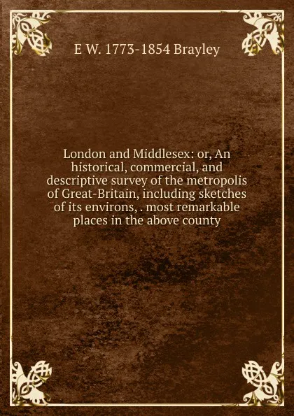 Обложка книги London and Middlesex: or, An historical, commercial, and descriptive survey of the metropolis of Great-Britain, including sketches of its environs, . most remarkable places in the above county, E W. 1773-1854 Brayley