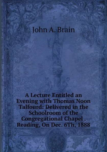 Обложка книги A Lecture Entitled an Evening with Thomas Noon Talfourd: Delivered in the Schoolroom of the Congregational Chapel . Reading, On Dec. 6Th, 1888, John A. Brain