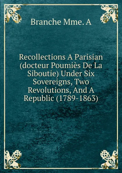 Обложка книги Recollections A Parisian (docteur Poumies De La Siboutie) Under Six Sovereigns, Two Revolutions, And A Republic (1789-1863), Branche Mme. A