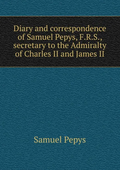 Обложка книги Diary and correspondence of Samuel Pepys, F.R.S., secretary to the Admiralty of Charles II and James II, Samuel Pepys