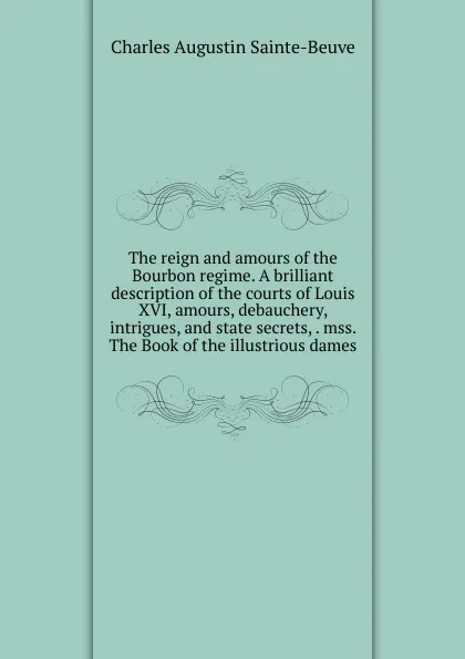 Обложка книги The reign and amours of the Bourbon regime. A brilliant description of the courts of Louis XVI, amours, debauchery, intrigues, and state secrets, . mss. The Book of the illustrious dames, Sainte-Beuve Charles Augustin