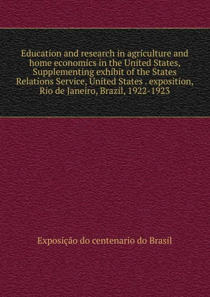 Обложка книги Education and research in agriculture and home economics in the United States, Supplementing exhibit of the States Relations Service, United States . exposition, Rio de Janeiro, Brazil, 1922-1923, Exposição do centenario do Brasil