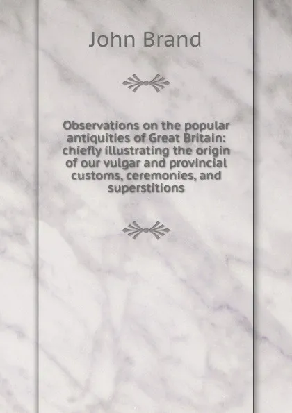 Обложка книги Observations on the popular antiquities of Great Britain: chiefly illustrating the origin of our vulgar and provincial customs, ceremonies, and superstitions, John Brand