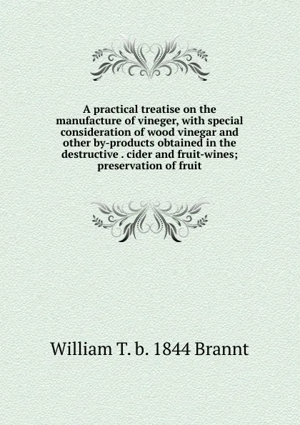 Обложка книги A practical treatise on the manufacture of vineger, with special consideration of wood vinegar and other by-products obtained in the destructive . cider and fruit-wines; preservation of fruit, William T. b. 1844 Brannt